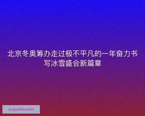 北京冬奥筹办走过极不平凡的一年奋力书写冰雪盛会新篇章