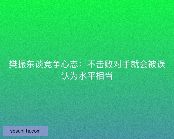 樊振东谈竞争心态：不击败对手就会被误认为水平相当