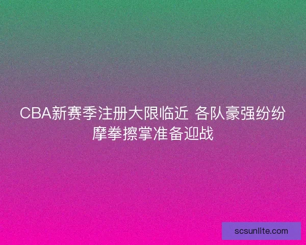 CBA新赛季注册大限临近 各队豪强纷纷摩拳擦掌准备迎战