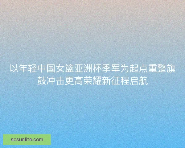 以年轻中国女篮亚洲杯季军为起点重整旗鼓冲击更高荣耀新征程启航