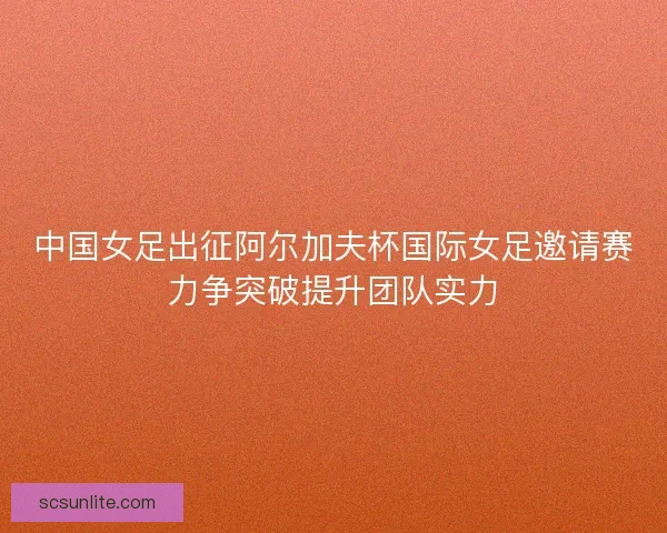 中国女足出征阿尔加夫杯国际女足邀请赛力争突破提升团队实力