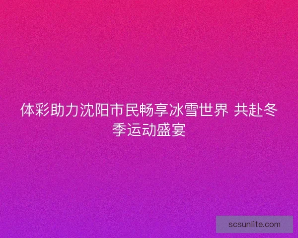 体彩助力沈阳市民畅享冰雪世界 共赴冬季运动盛宴