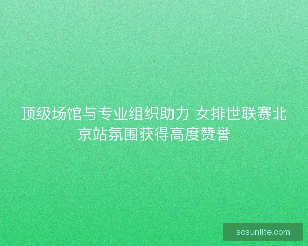 顶级场馆与专业组织助力 女排世联赛北京站氛围获得高度赞誉
