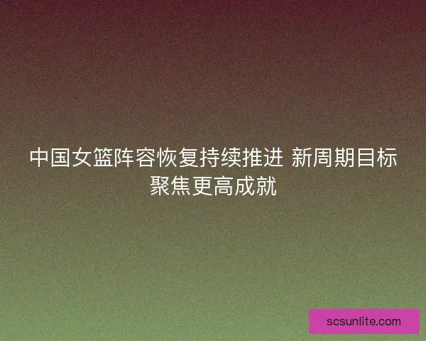 中国女篮阵容恢复持续推进 新周期目标聚焦更高成就