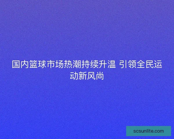 国内篮球市场热潮持续升温 引领全民运动新风尚