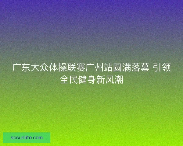 广东大众体操联赛广州站圆满落幕 引领全民健身新风潮
